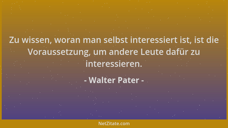 Walter Pater - Zu wissen, woran man selbst interessiert ist, ist die Voraussetzung, um andere Leute dafür zu interessieren....