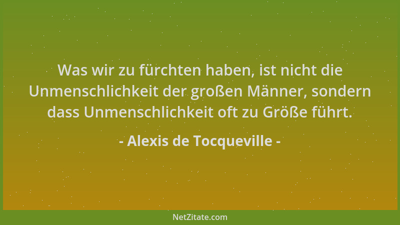 Alexis de Tocqueville - Was wir zu fürchten haben, ist nicht die Unmenschlichkeit der großen Männer, sondern dass Unmenschl...