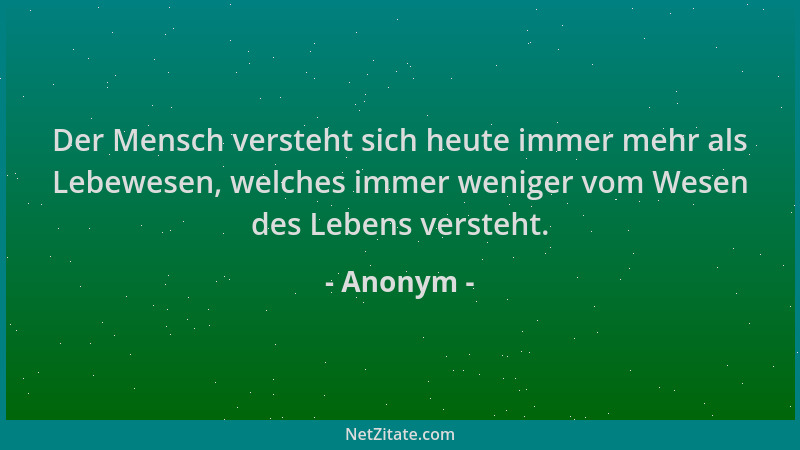 Anonym - Der Mensch versteht sich heute immer mehr als Lebewesen, welches immer weniger vom Wesen des Lebens versteht....