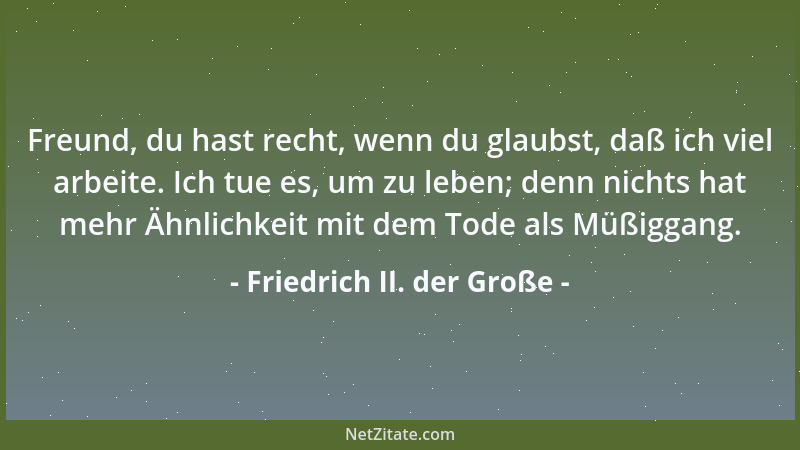 Friedrich II. der Große - Freund, du hast recht, wenn du glaubst, daß ich viel arbeite. Ich tue es, um zu leben; denn nicht...