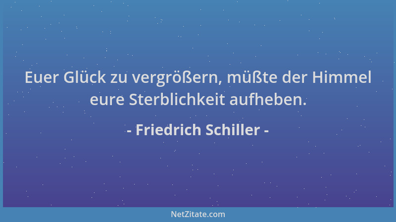 Friedrich Schiller - Euer Glück zu vergrößern, müßte der Himmel eure Sterblichkeit aufheben....