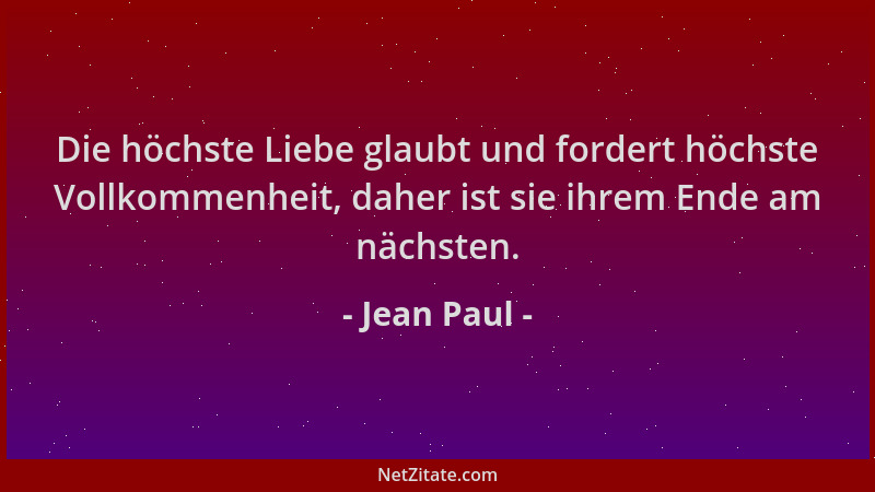 Jean Paul - Die höchste Liebe glaubt und fordert höchste Vollkommenheit, daher ist sie ihrem Ende am nächsten....