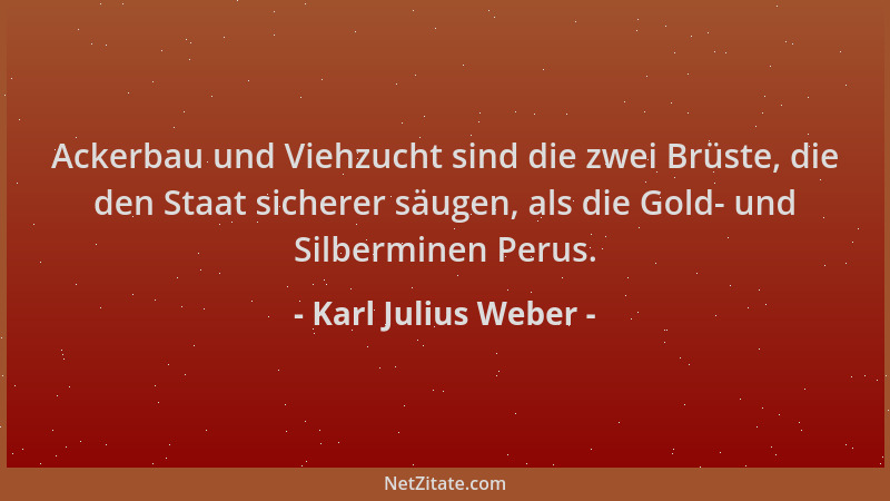 Karl Julius Weber - Ackerbau und Viehzucht sind die zwei Brüste, die den Staat sicherer säugen, als die Gold- und Silbermin...