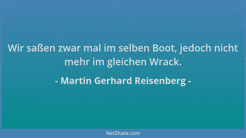 Martin Gerhard Reisenberg - Wir saßen zwar mal im selben Boot, jedoch nicht mehr im gleichen Wrack....