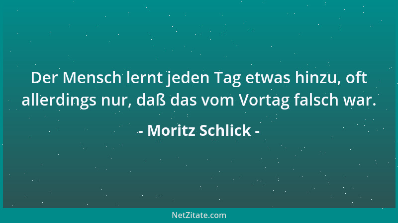 Moritz Schlick - Der Mensch lernt jeden Tag etwas hinzu, oft allerdings nur, daß das vom Vortag falsch war....