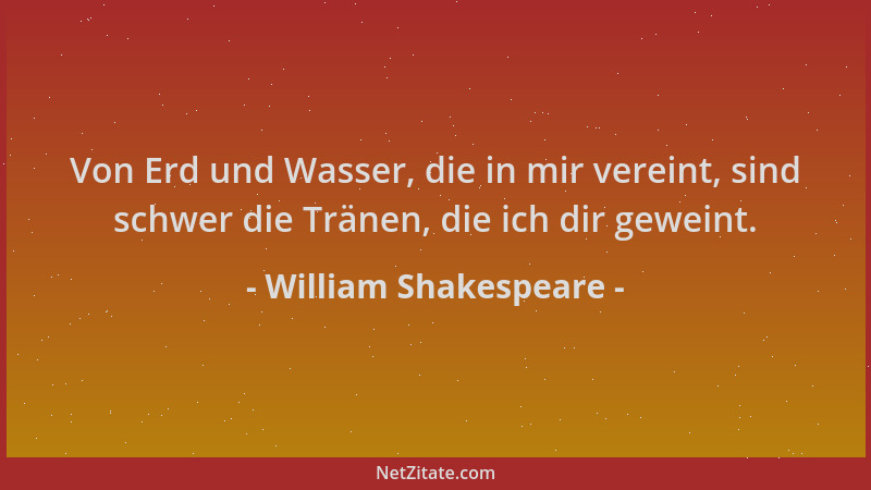 William Shakespeare - Von Erd und Wasser, die in mir vereint, sind schwer die Tränen, die ich dir geweint....