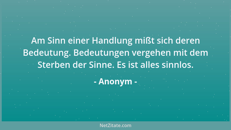 Anonym - Am Sinn einer Handlung mißt sich deren Bedeutung. Bedeutungen vergehen mit dem Sterben der Sinne. Es ist alles sin...