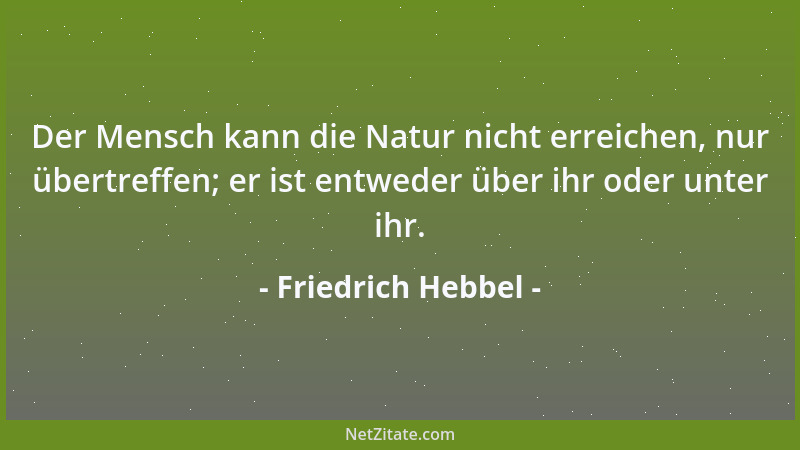 Friedrich Hebbel - Der Mensch kann die Natur nicht erreichen, nur übertreffen; er ist entweder über ihr oder unter ihr....