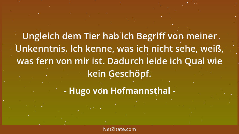Hugo von Hofmannsthal - Ungleich dem Tier hab ich Begriff von meiner Unkenntnis. Ich kenne, was ich nicht sehe, weiß, was f...