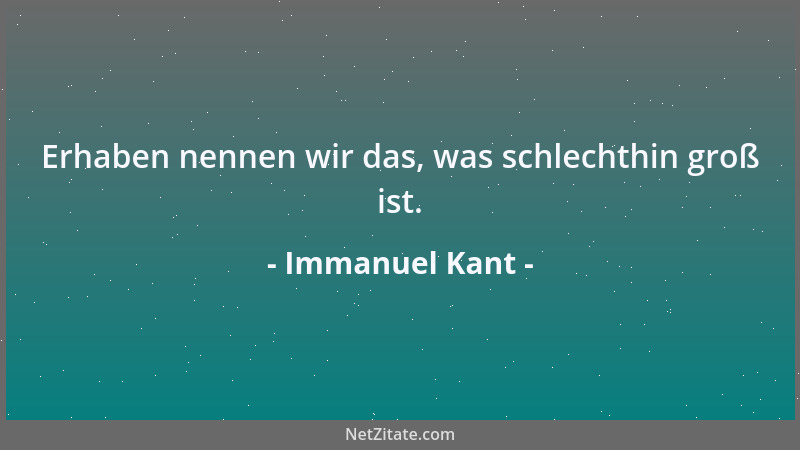 Immanuel Kant - Erhaben nennen wir das, was schlechthin groß ist....