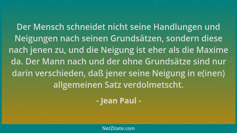 Jean Paul - Der Mensch schneidet nicht seine Handlungen und Neigungen nach seinen Grundsätzen, sondern diese nach jenen zu,...