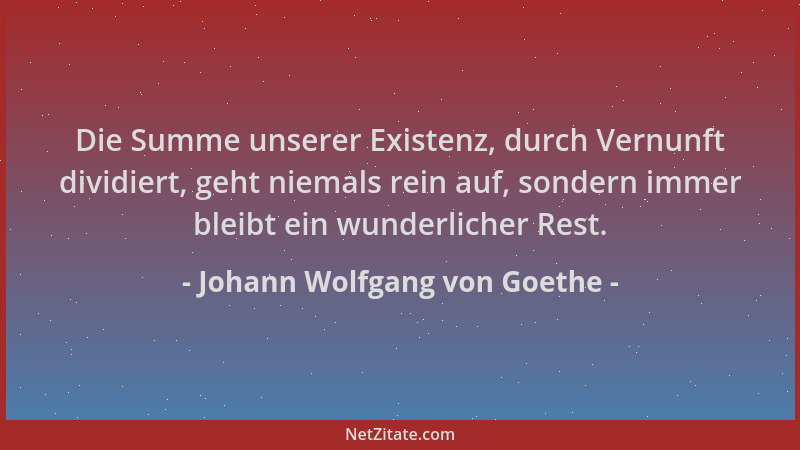 Johann Wolfgang von Goethe - Die Summe unserer Existenz, durch Vernunft dividiert, geht niemals rein auf, sondern immer ble...
