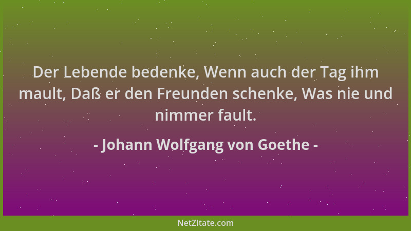 Johann Wolfgang von Goethe - Der Lebende bedenke, Wenn auch der Tag ihm mault, Daß er den Freunden schenke, Was nie und nim...
