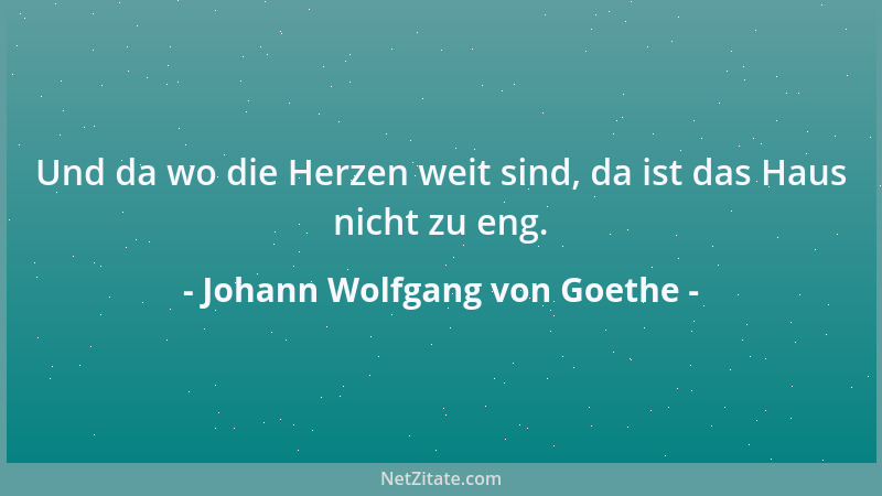 Johann Wolfgang von Goethe - Und da wo die Herzen weit sind, da ist das Haus nicht zu eng....