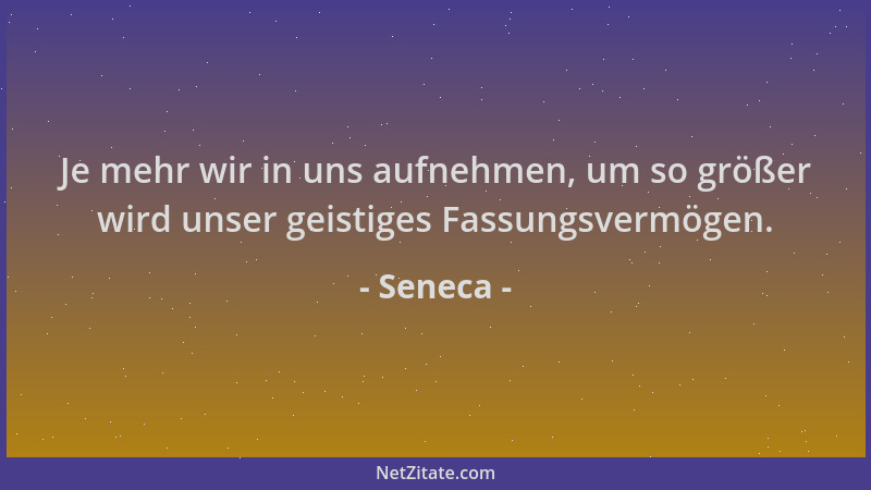 Seneca - Je mehr wir in uns aufnehmen, um so größer wird unser geistiges Fassungsvermögen....