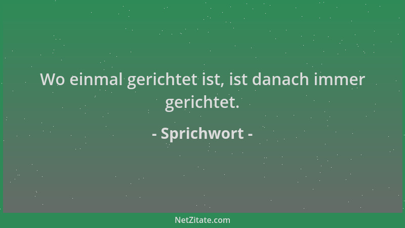 Sprichwort - Wo einmal gerichtet ist, ist danach immer gerichtet....