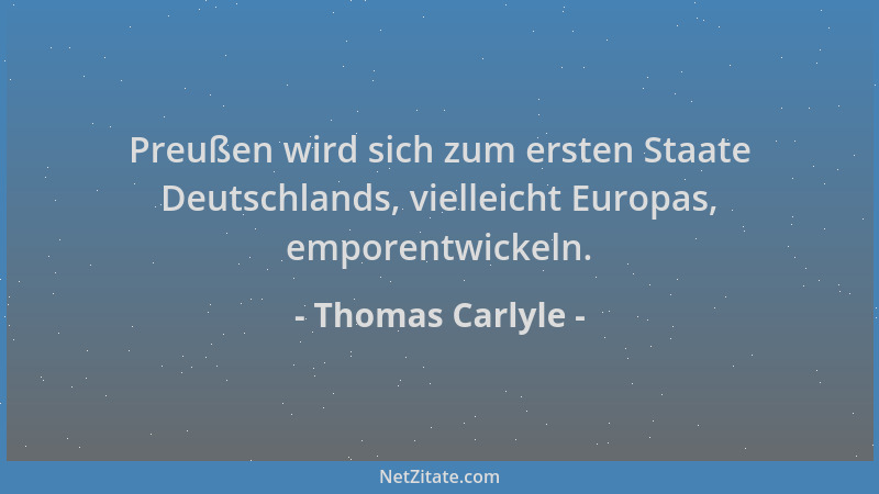 Thomas Carlyle - Preußen wird sich zum ersten Staate Deutschlands, vielleicht Europas, emporentwickeln....