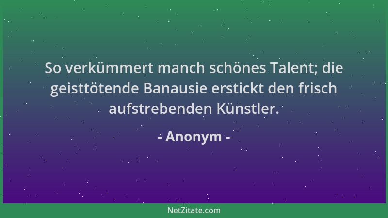 Anonym - So verkümmert manch schönes Talent; die geisttötende Banausie erstickt den frisch aufstrebenden Künstler....