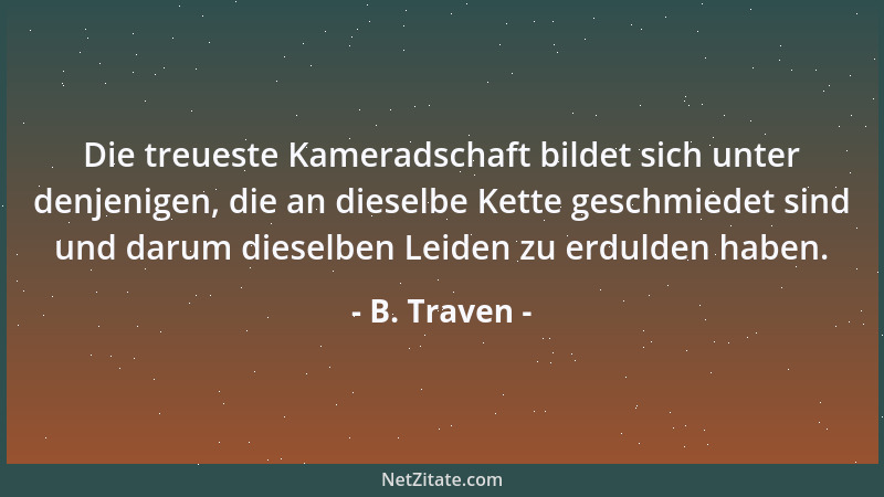 B. Traven - Die treueste Kameradschaft bildet sich unter denjenigen, die an dieselbe Kette geschmiedet sind und darum diese...