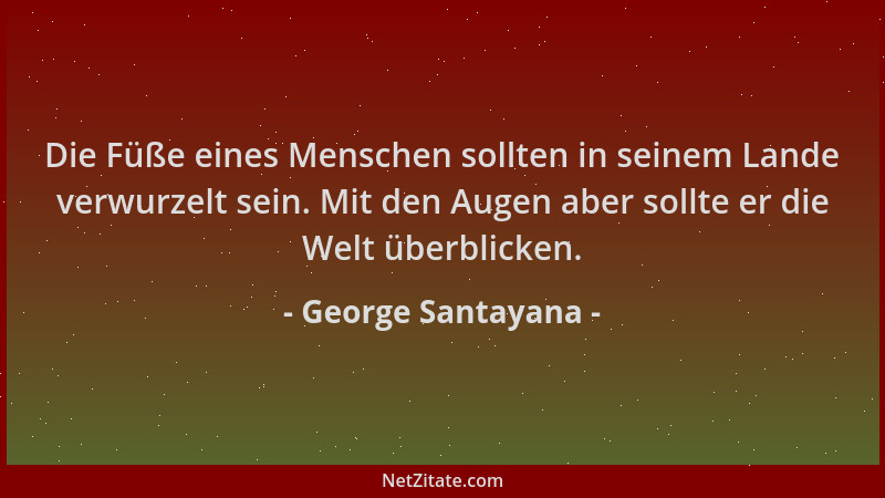 George Santayana - Die Füße eines Menschen sollten in seinem Lande verwurzelt sein. Mit den Augen aber sollte er die Welt ü...