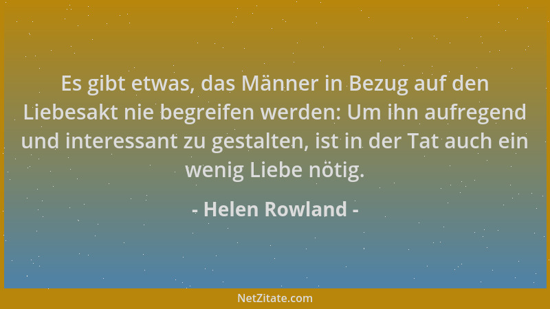 Helen Rowland - Es gibt etwas, das Männer in Bezug auf den Liebesakt nie begreifen werden: Um ihn aufregend und interessant...