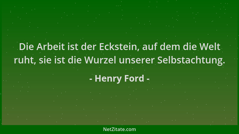 Henry Ford - Die Arbeit ist der Eckstein, auf dem die Welt ruht, sie ist die Wurzel unserer Selbstachtung....
