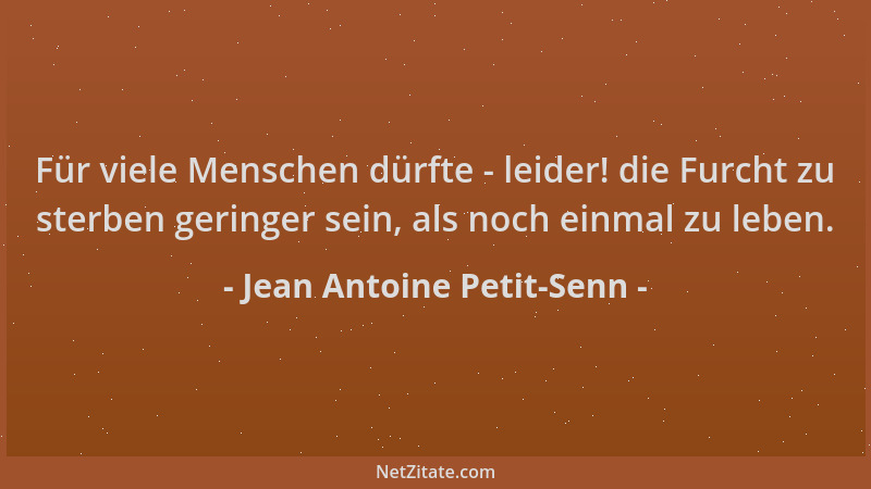 Jean Antoine Petit-Senn - Für viele Menschen dürfte - leider! die Furcht zu sterben geringer sein, als noch einmal zu leben...