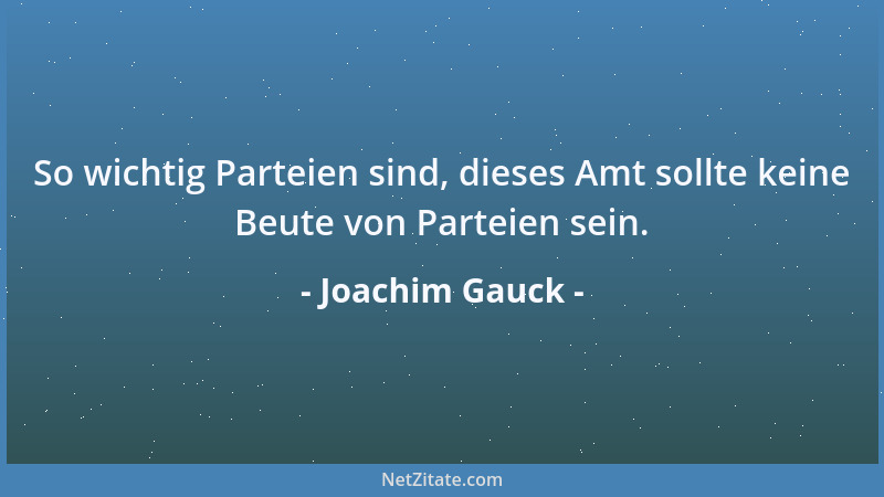 Joachim Gauck - So wichtig Parteien sind, dieses Amt sollte keine Beute von Parteien sein....