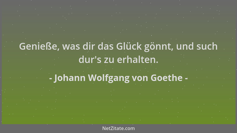 Johann Wolfgang von Goethe - Genieße, was dir das Glück gönnt, und such dur 's zu erhalten....