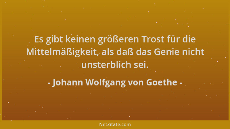 Johann Wolfgang von Goethe - Es gibt keinen größeren Trost für die Mittelmäßigkeit, als daß das Genie nicht unsterblich sei...