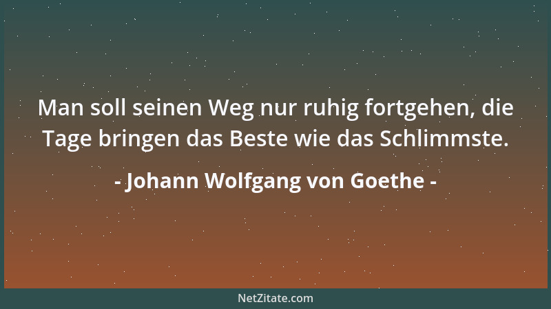 Johann Wolfgang von Goethe - Man soll seinen Weg nur ruhig fortgehen, die Tage bringen das Beste wie das Schlimmste....
