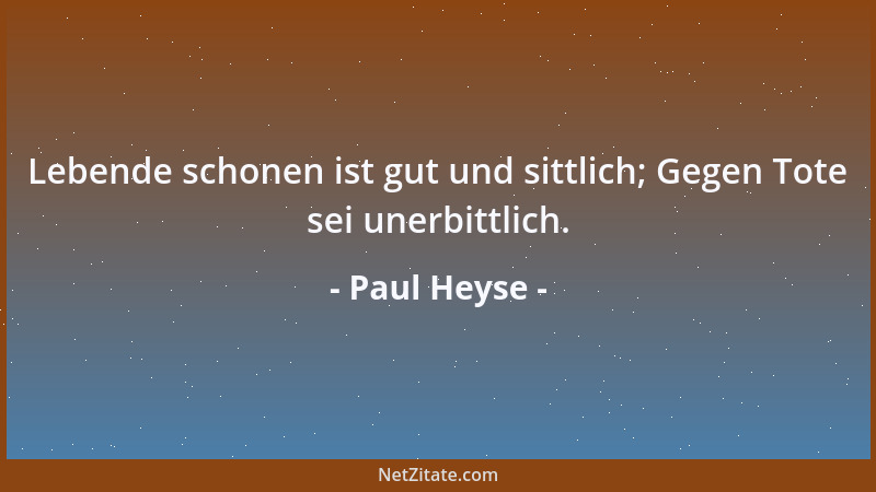 Paul Heyse - Lebende schonen ist gut und sittlich; Gegen Tote sei unerbittlich....