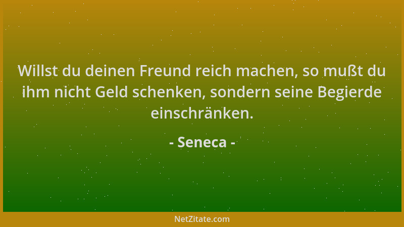 Seneca - Willst du deinen Freund reich machen, so mußt du ihm nicht Geld schenken, sondern seine Begierde einschränken....