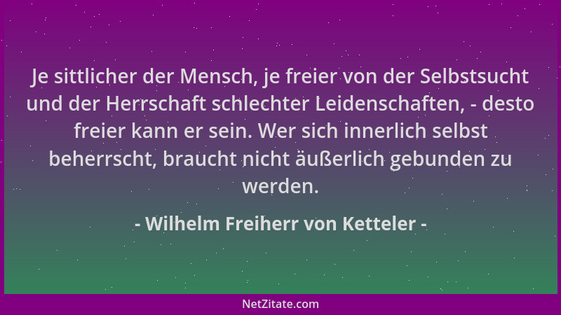 Wilhelm Freiherr von Ketteler - Je sittlicher der Mensch, je freier von der Selbstsucht und der Herrschaft schlechter Leide...
