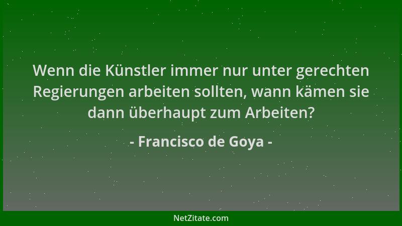Francisco de Goya - Wenn die Künstler immer nur unter gerechten Regierungen arbeiten sollten, wann kämen sie dann überhaupt...