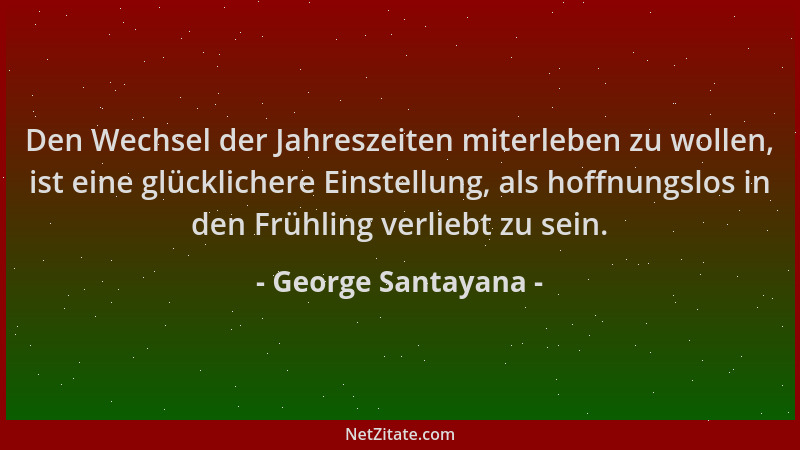 George Santayana - Den Wechsel der Jahreszeiten miterleben zu wollen, ist eine glücklichere Einstellung, als hoffnungslos i...