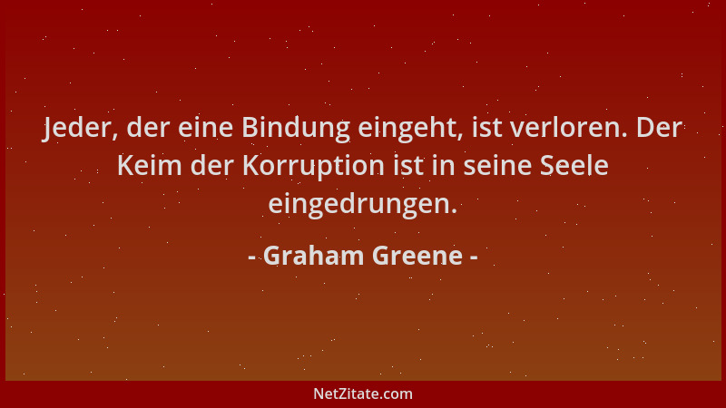 Graham Greene - Jeder, der eine Bindung eingeht, ist verloren. Der Keim der Korruption ist in seine Seele eingedrungen....