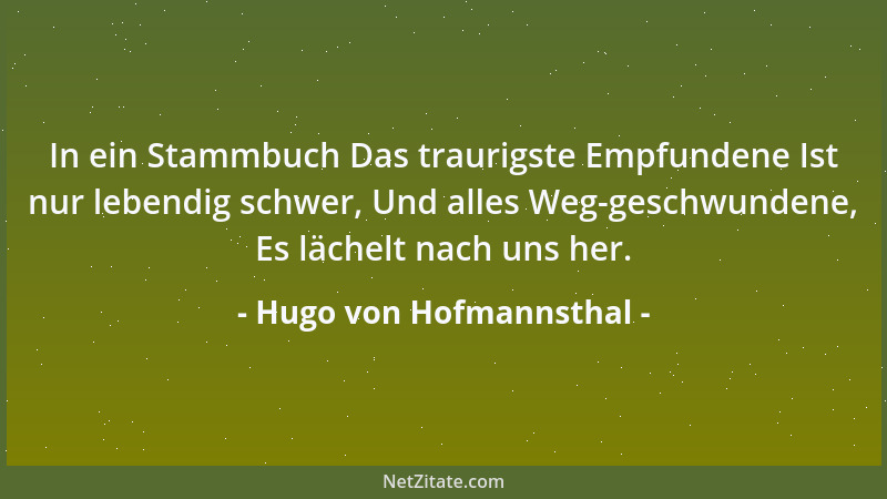 Hugo von Hofmannsthal - In ein Stammbuch Das traurigste Empfundene Ist nur lebendig schwer, Und alles Weg-geschwundene, Es...