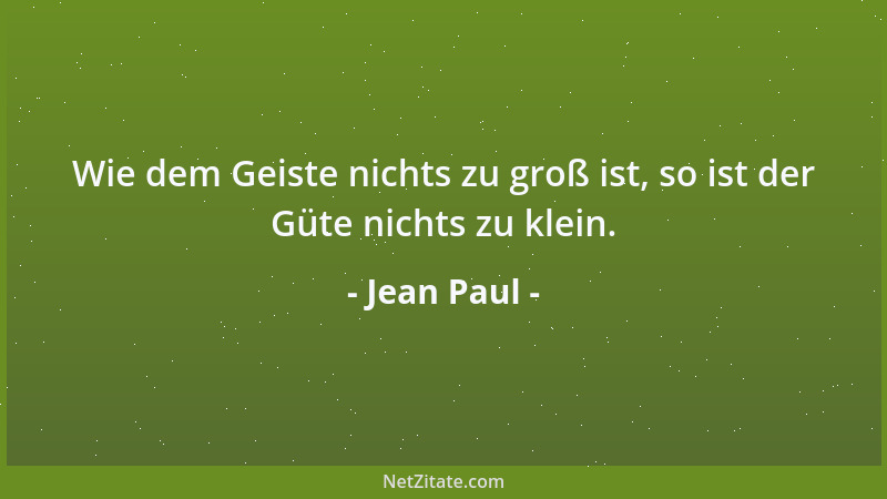 Jean Paul - Wie dem Geiste nichts zu groß ist, so ist der Güte nichts zu klein....