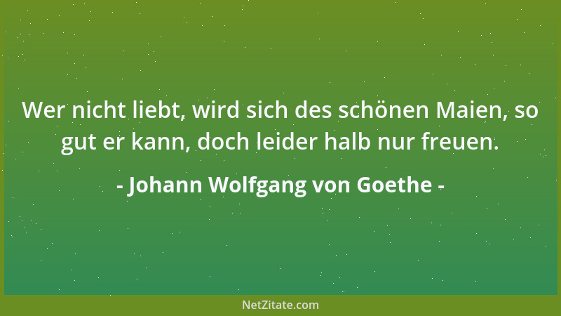 Johann Wolfgang von Goethe - Wer nicht liebt, wird sich des schönen Maien, so gut er kann, doch leider halb nur freuen....