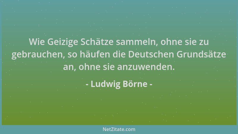 Ludwig Börne - Wie Geizige Schätze sammeln, ohne sie zu gebrauchen, so häufen die Deutschen Grundsätze an, ohne sie anzuwen...