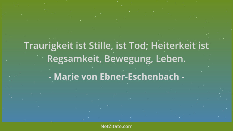 Marie von Ebner-Eschenbach - Traurigkeit ist Stille, ist Tod; Heiterkeit ist Regsamkeit, Bewegung, Leben....