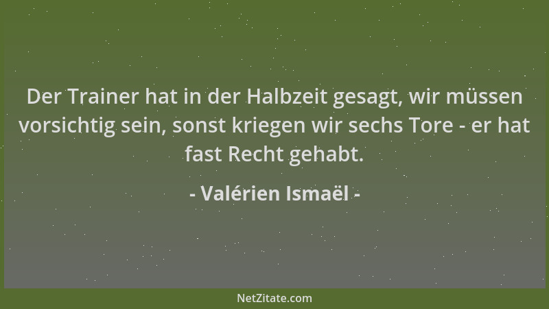 Valérien Ismaël - Der Trainer hat in der Halbzeit gesagt, wir müssen vorsichtig sein, sonst kriegen wir sechs Tore - er hat...