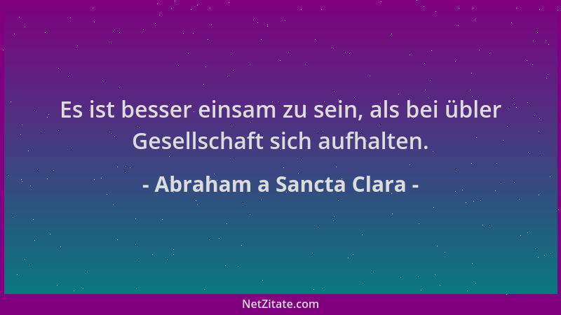 Abraham a Sancta Clara - Es ist besser einsam zu sein, als bei übler Gesellschaft sich aufhalten....