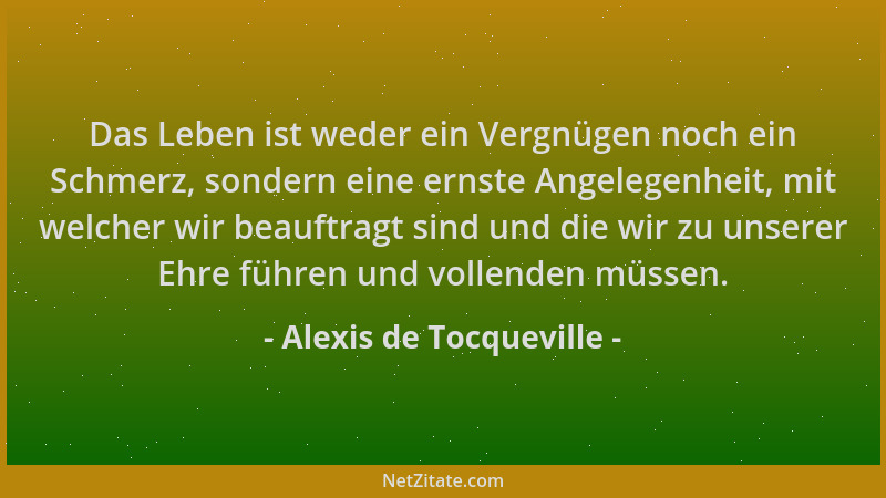 Alexis de Tocqueville - Das Leben ist weder ein Vergnügen noch ein Schmerz, sondern eine ernste Angelegenheit, mit welcher...