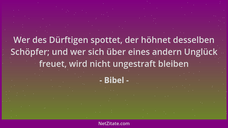 Bibel - Wer des Dürftigen spottet, der höhnet desselben Schöpfer; und wer sich über eines andern Unglück freuet, wird nicht...