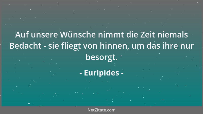Euripides - Auf unsere Wünsche nimmt die Zeit niemals Bedacht - sie fliegt von hinnen, um das ihre nur besorgt....