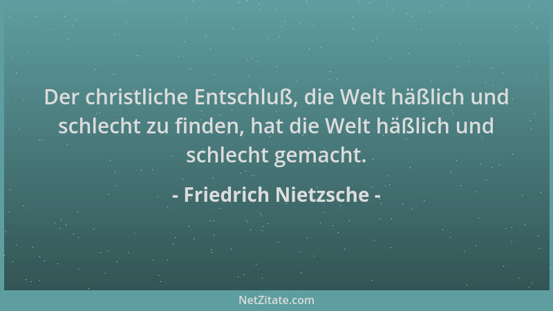 Friedrich Nietzsche - Der christliche Entschluß, die Welt häßlich und schlecht zu finden, hat die Welt häßlich und schlecht...