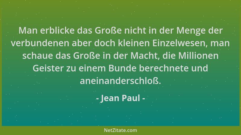 Jean Paul - Man erblicke das Große nicht in der Menge der verbundenen aber doch kleinen Einzelwesen, man schaue das Große i...