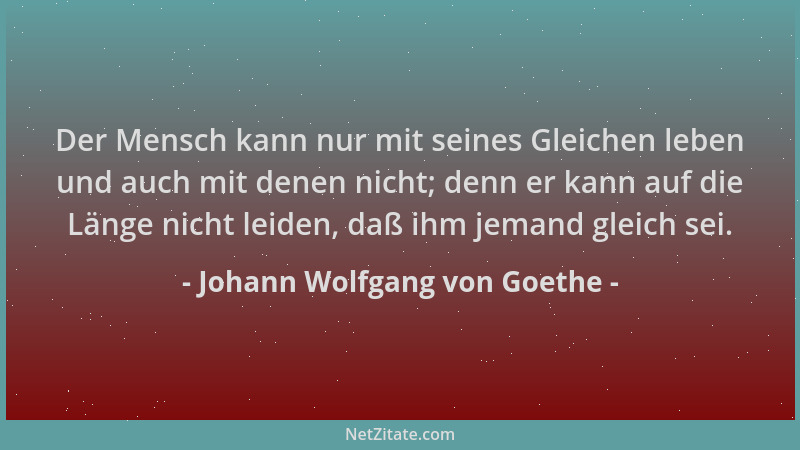 Johann Wolfgang von Goethe - Der Mensch kann nur mit seines Gleichen leben und auch mit denen nicht; denn er kann auf die L...
